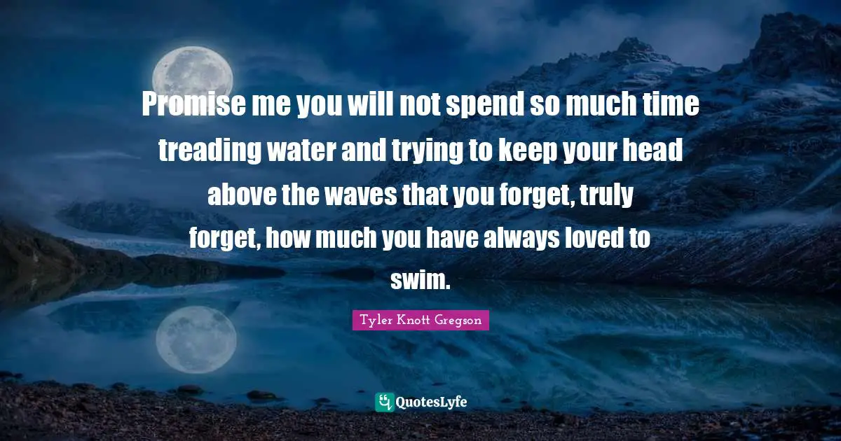 Treading Quotes: "Promise me you will not spend so much time treading water and trying to keep your head above the waves that you forget, truly forget, how much you have always loved to swim."