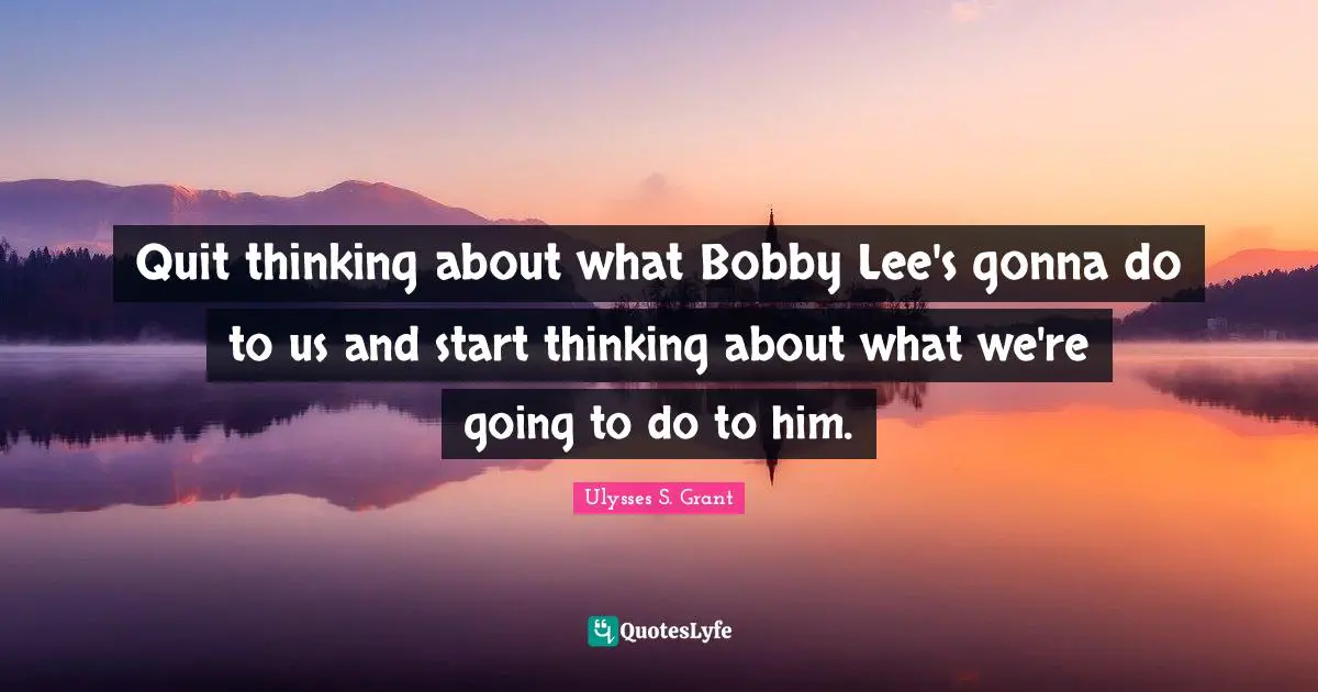 Ulysses S. Grant Quotes: "Quit thinking about what Bobby Lee's gonna do to us and start thinking about what we're going to do to him."
