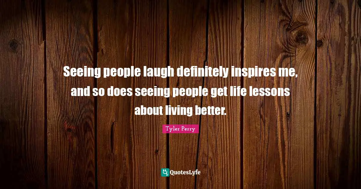 Seeing people laugh definitely inspires me, and so does seeing people get life lessons about living better.