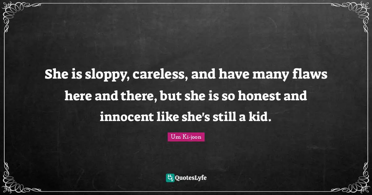 She is sloppy, careless, and have many flaws here and there, but she is so honest and innocent like she's still a kid.