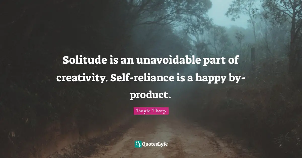 Solitude is an unavoidable part of creativity. Self-reliance is a happy by-product.