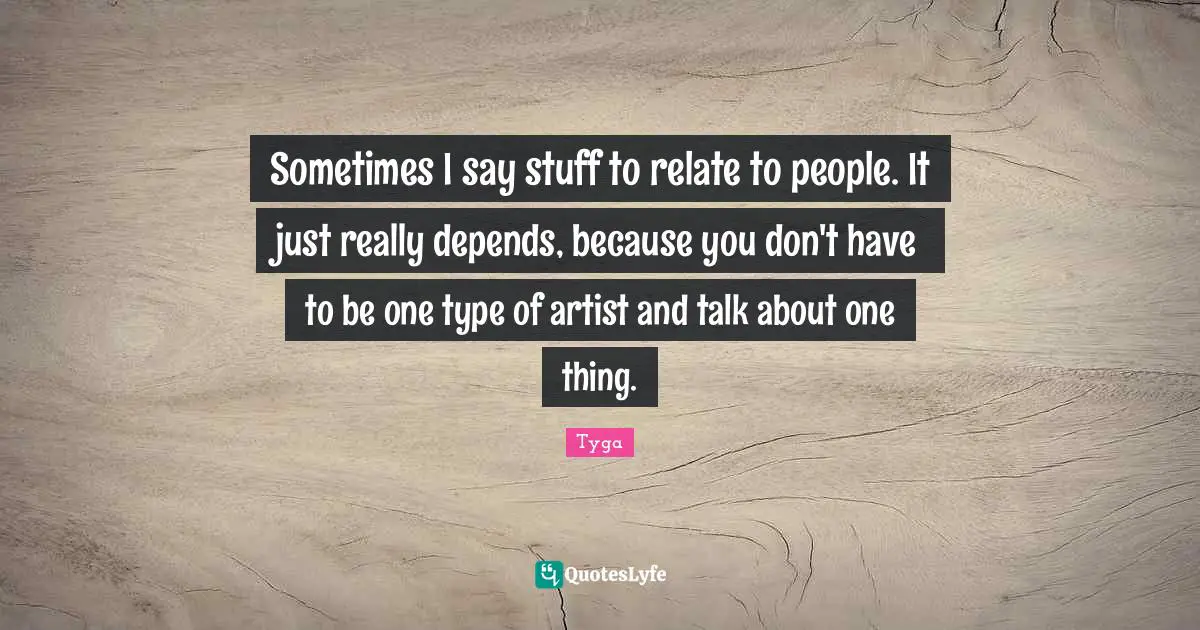 Sometimes I say stuff to relate to people. It just really depends, because you don't have to be one type of artist and talk about one thing.