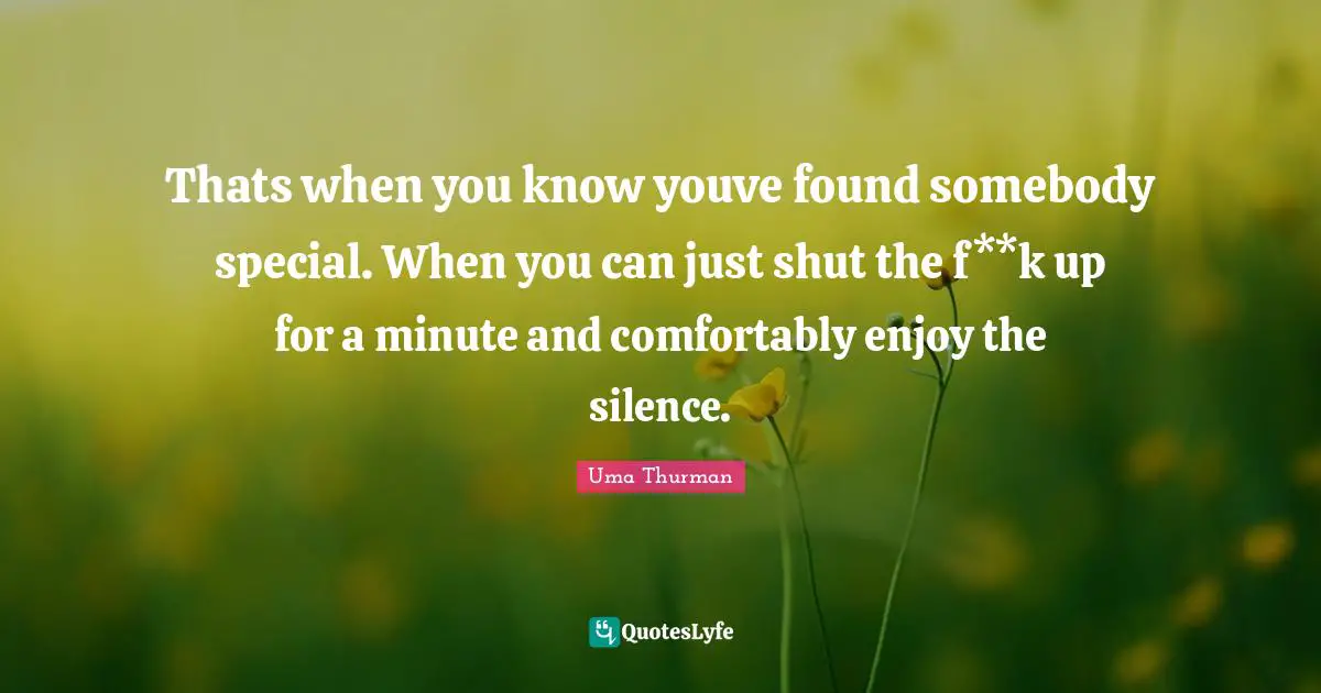 Thats when you know youve found somebody special. When you can just shut the f**k up for a minute and comfortably enjoy the silence.
