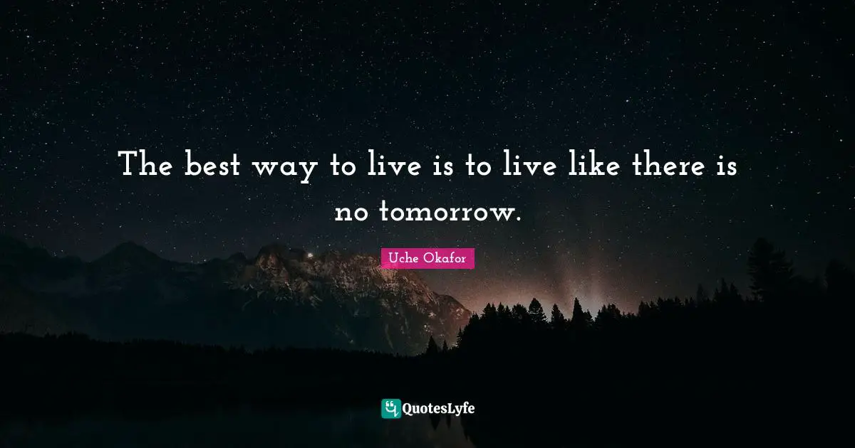 The best way to live is to live like there is no tomorrow.