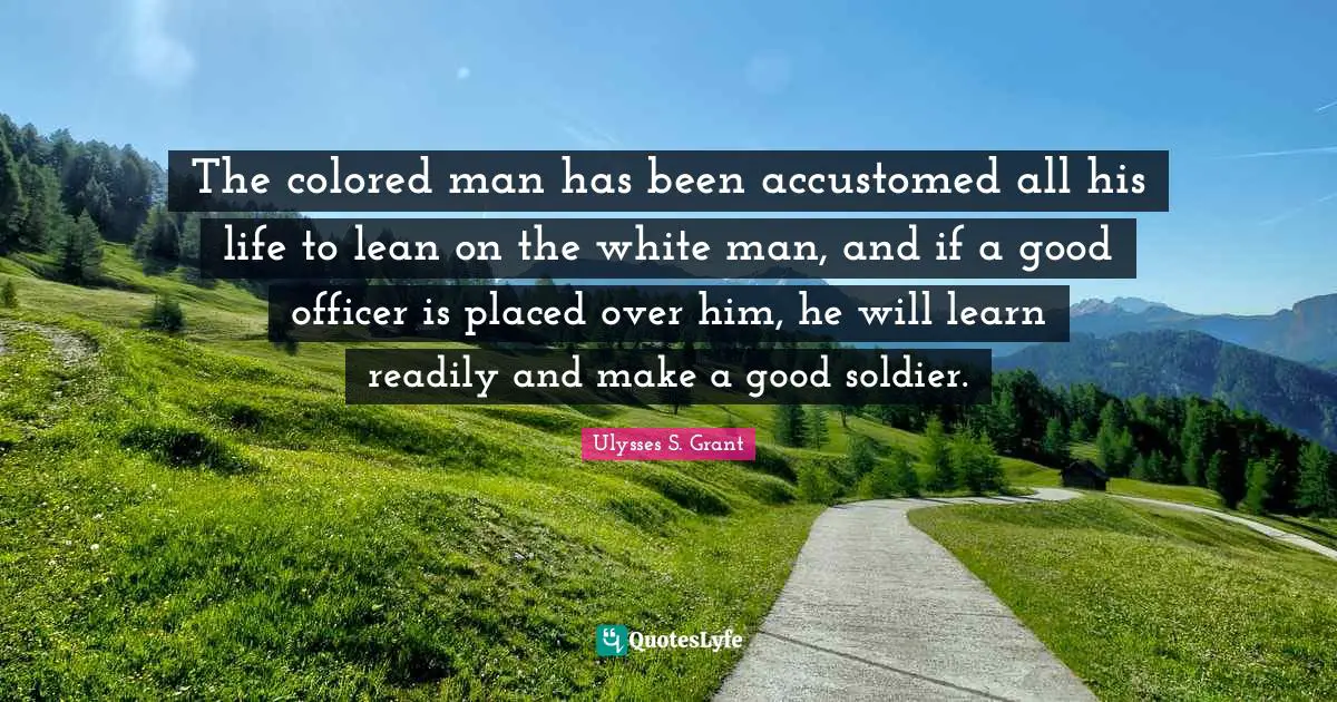 The colored man has been accustomed all his life to lean on the white man, and if a good officer is placed over him, he will learn readily and make a good soldier.