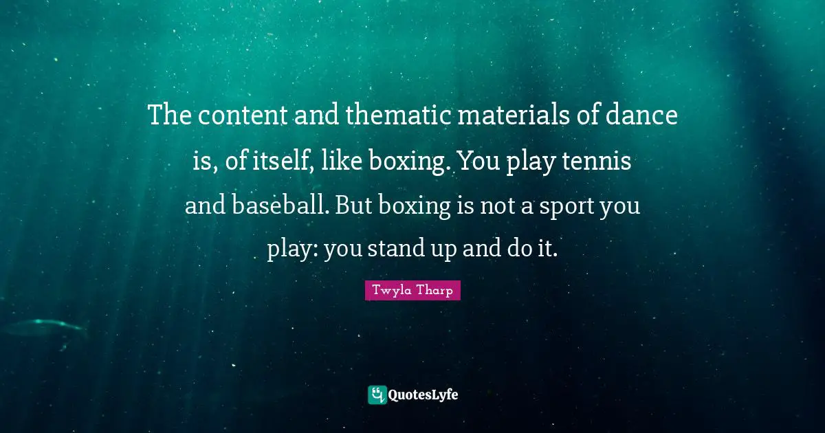 The content and thematic materials of dance is, of itself, like boxing. You play tennis and baseball. But boxing is not a sport you play: you stand up and do it.