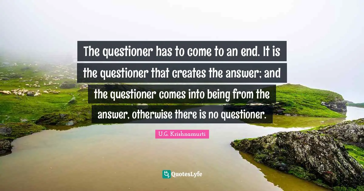 The questioner has to come to an end. It is the questioner that creates the answer; and the questioner comes into being from the answer, otherwise there is no questioner.