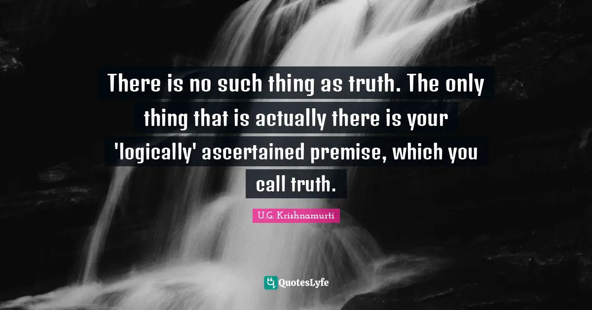 There is no such thing as truth. The only thing that is actually there is your 'logically' ascertained premise, which you call truth.