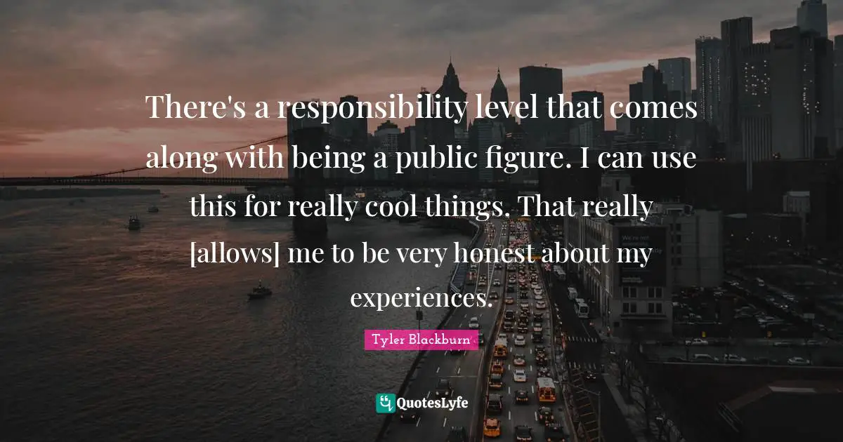 There's a responsibility level that comes along with being a public figure. I can use this for really cool things. That really [allows] me to be very honest about my experiences.