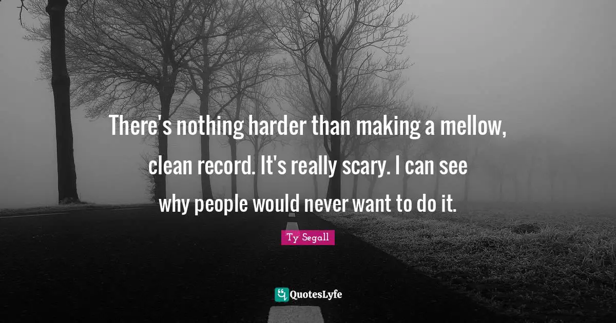 There's nothing harder than making a mellow, clean record. It's really scary. I can see why people would never want to do it.