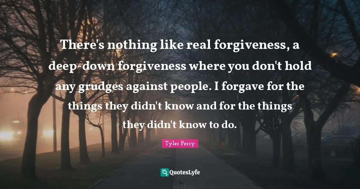 There's nothing like real forgiveness, a deep-down forgiveness where you don't hold any grudges against people. I forgave for the things they didn't know and for the things they didn't know to do.