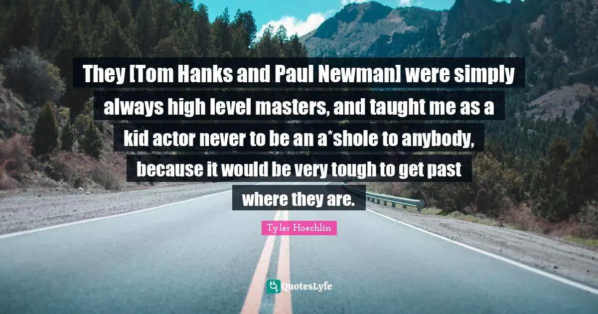 They [Tom Hanks and Paul Newman] were simply always high level masters, and taught me as a kid actor never to be an a*shole to anybody, because it would be very tough to get past where they are.