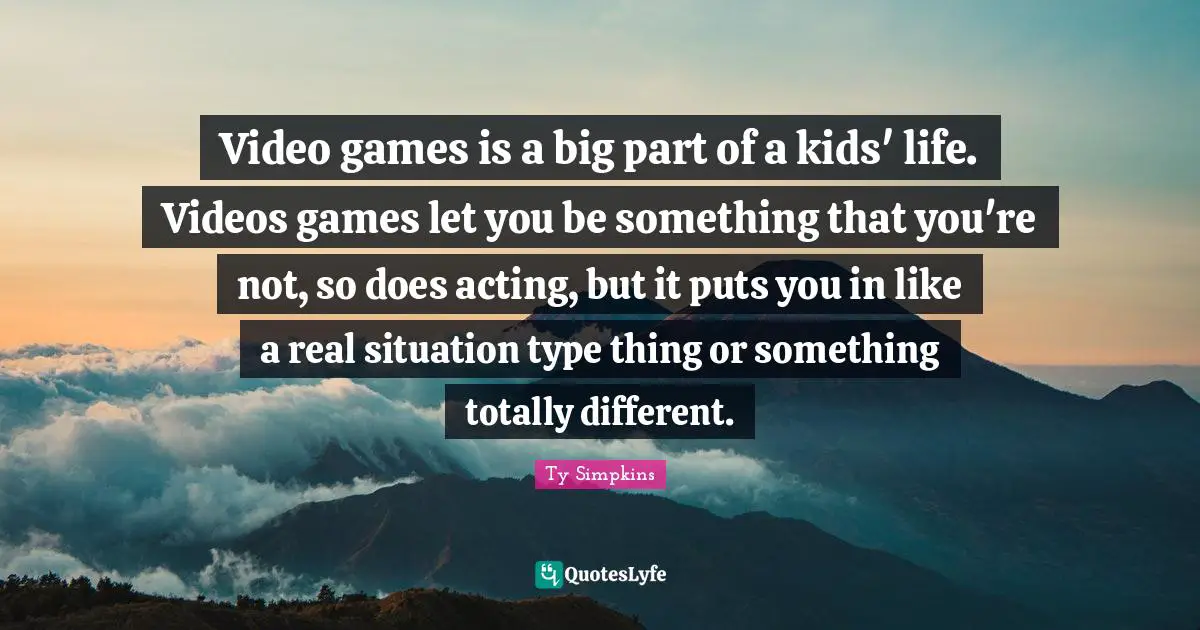 Video games is a big part of a kids' life. Videos games let you be something that you're not, so does acting, but it puts you in like a real situation type thing or something totally different.