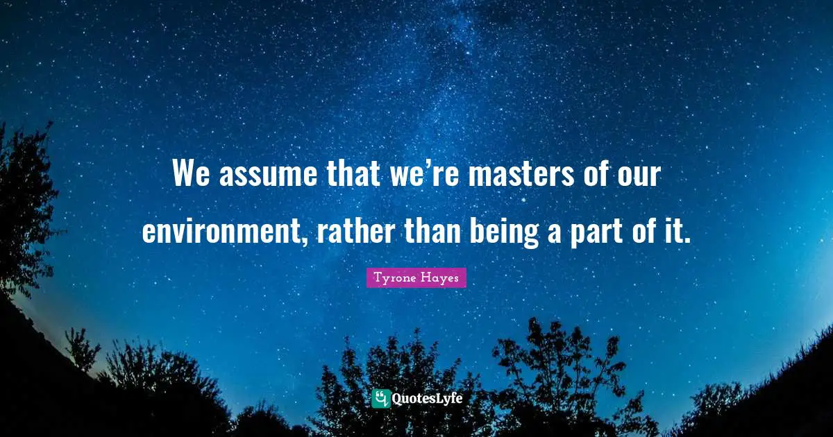 We assume that we’re masters of our environment, rather than being a part of it.