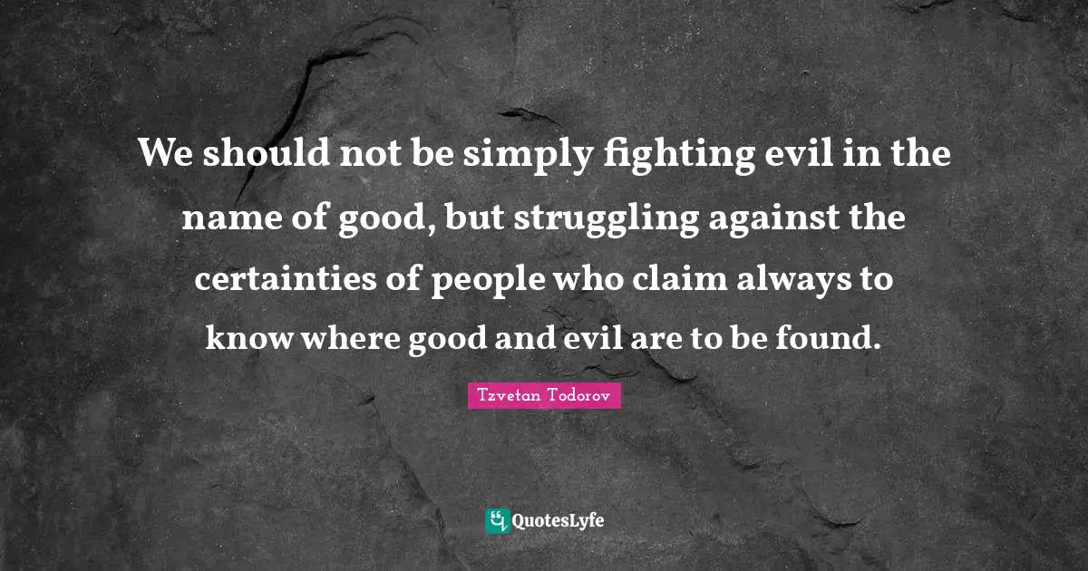 We should not be simply fighting evil in the name of good, but struggling against the certainties of people who claim always to know where good and evil are to be found.