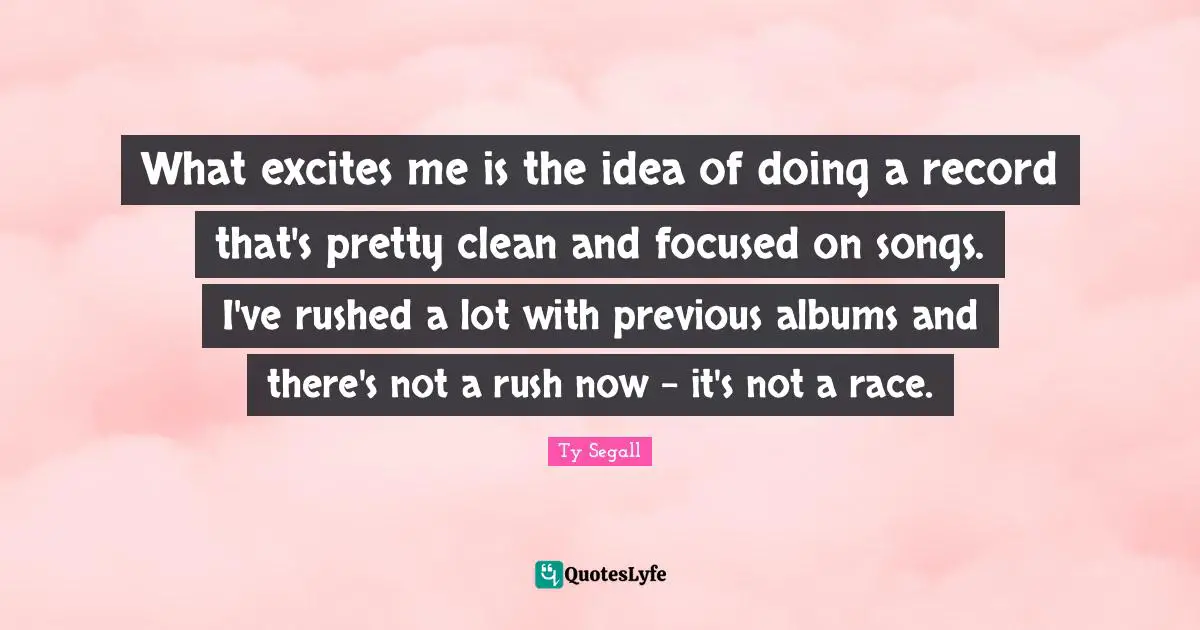 What excites me is the idea of doing a record that's pretty clean and focused on songs. I've rushed a lot with previous albums and there's not a rush now - it's not a race.