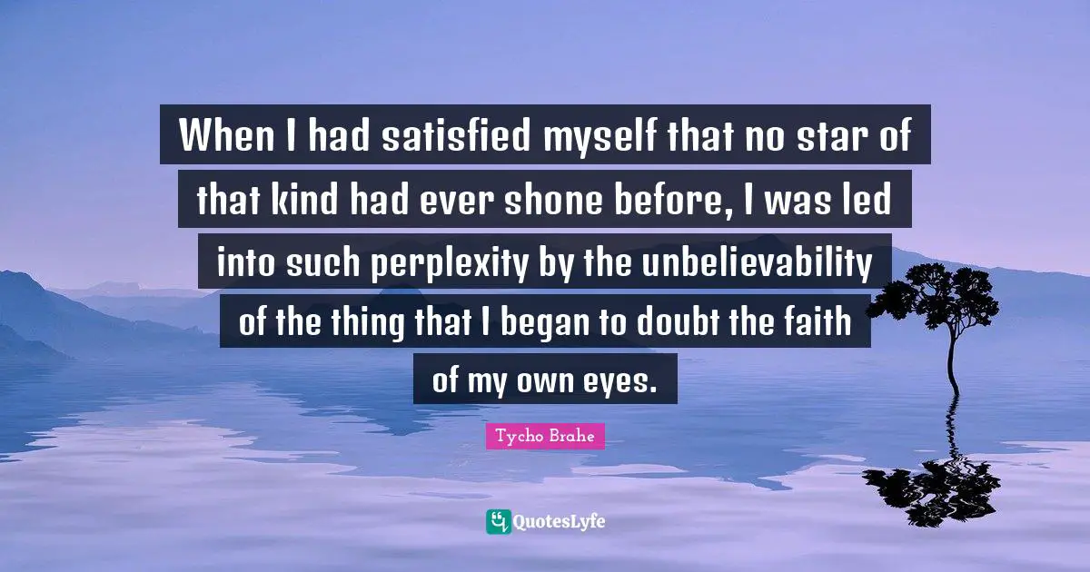 Tycho Brahe Quotes: "When I had satisfied myself that no star of that kind had ever shone before, I was led into such perplexity by the unbelievability of the thing that I began to doubt the faith of my own eyes."