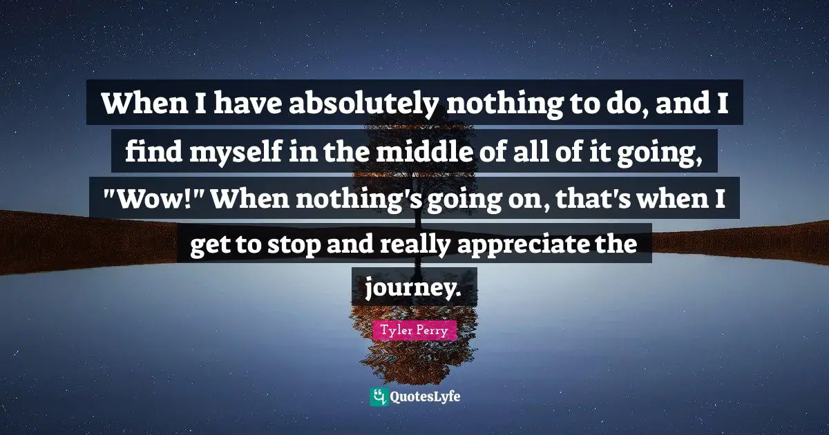 When I have absolutely nothing to do, and I find myself in the middle of all of it going, "Wow!" When nothing's going on, that's when I get to stop and really appreciate the journey.
