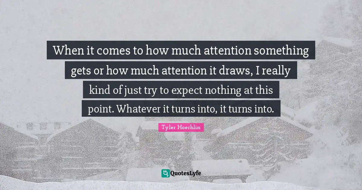 When it comes to how much attention something gets or how much attention it draws, I really kind of just try to expect nothing at this point. Whatever it turns into, it turns into.