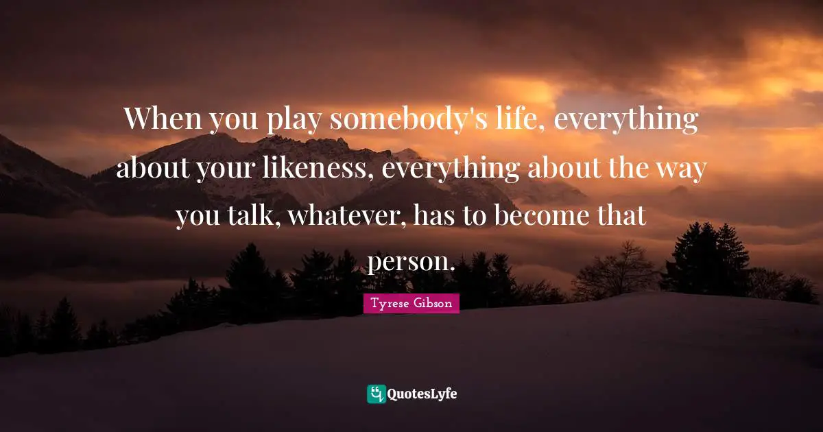 Tyrese Quotes: "When you play somebody's life, everything about your likeness, everything about the way you talk, whatever, has to become that person."