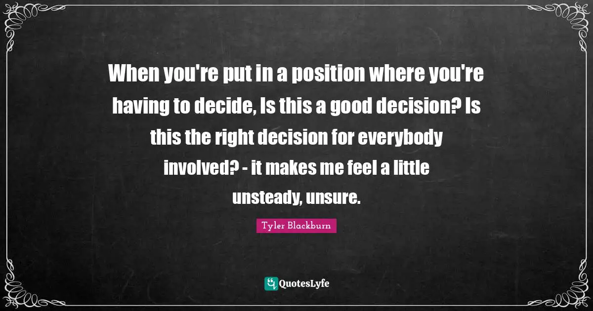 When you're put in a position where you're having to decide, Is this a good decision? Is this the right decision for everybody involved? - it makes me feel a little unsteady, unsure.