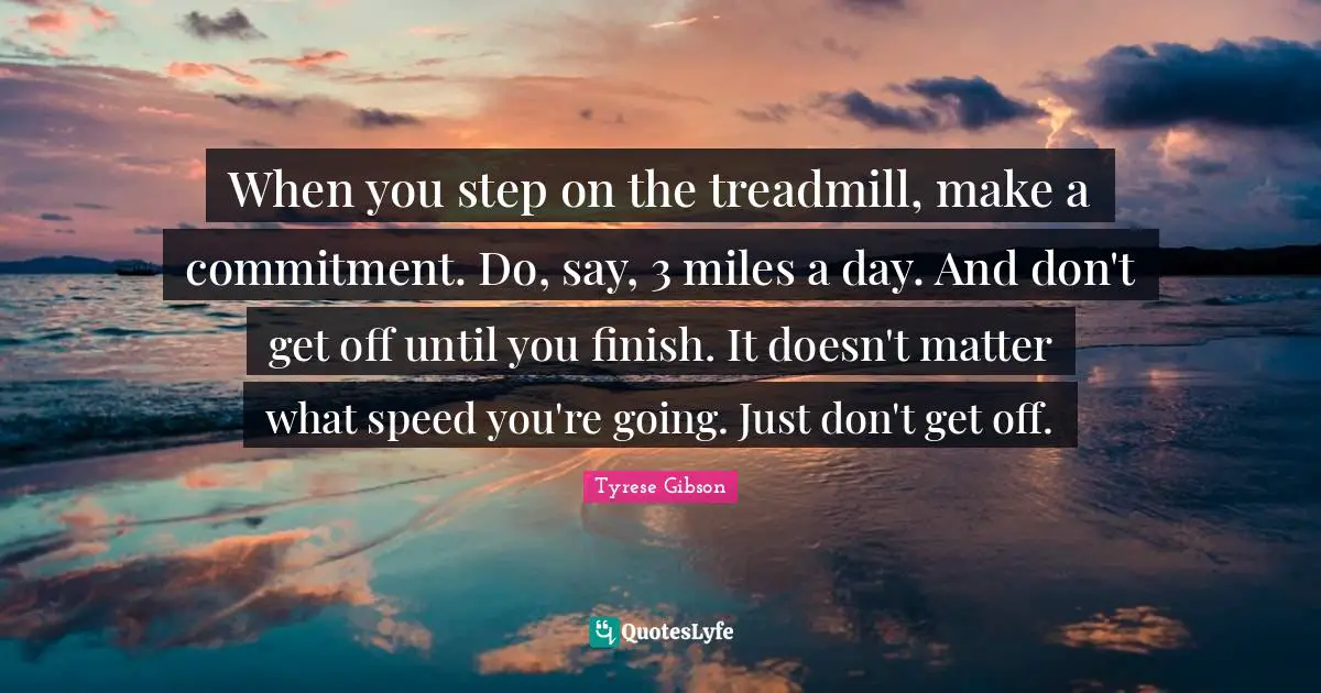 Tyrese Quotes: "When you step on the treadmill, make a commitment. Do, say, 3 miles a day. And don't get off until you finish. It doesn't matter what speed you're going. Just don't get off."