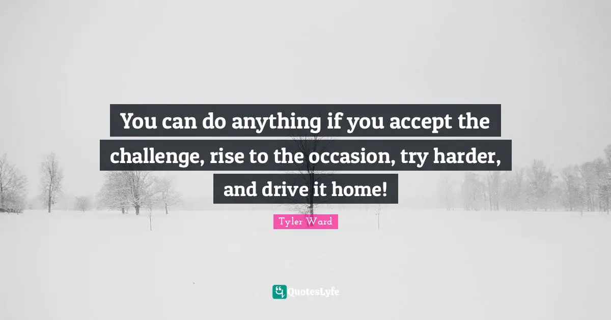 You can do anything if you accept the challenge, rise to the occasion, try harder, and drive it home!