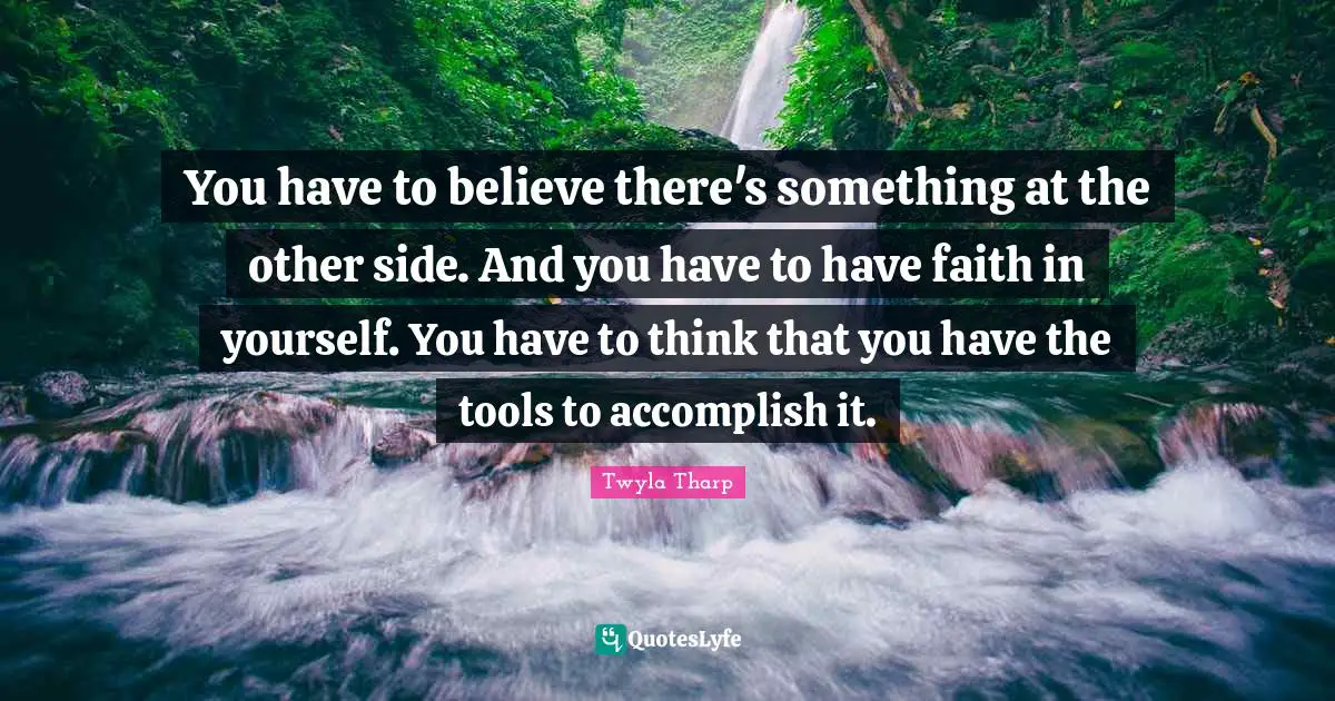 You have to believe there's something at the other side. And you have to have faith in yourself. You have to think that you have the tools to accomplish it.