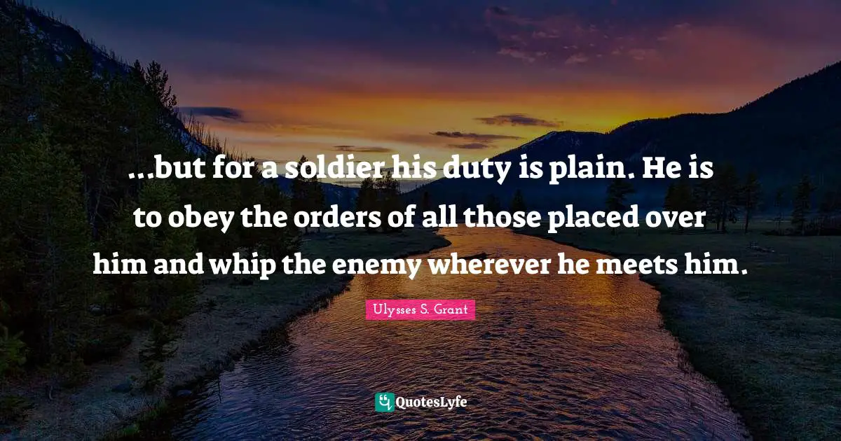 Ulysses S. Grant Quotes: "...but for a soldier his duty is plain. He is to obey the orders of all those placed over him and whip the enemy wherever he meets him."