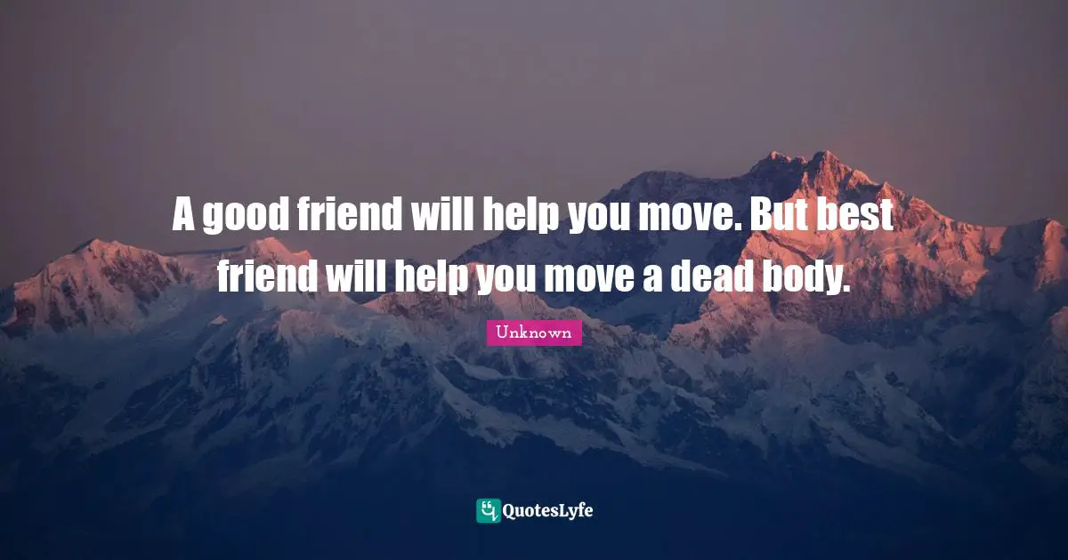 A good friend will help you move. But best friend will help you move a dead body.