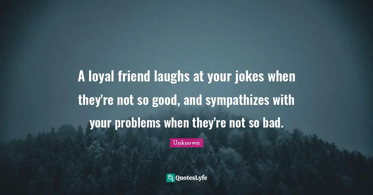 A loyal friend laughs at your jokes when they're not so good, and sympathizes with your problems when they're not so bad.