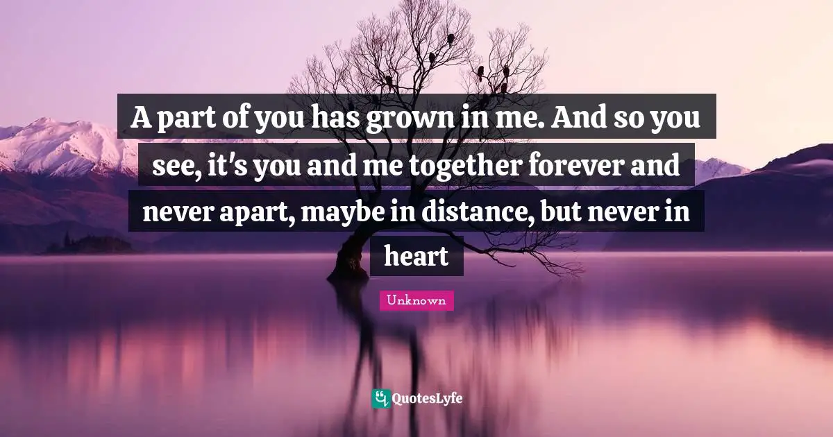 A part of you has grown in me. And so you see, it's you and me together forever and never apart, maybe in distance, but never in heart