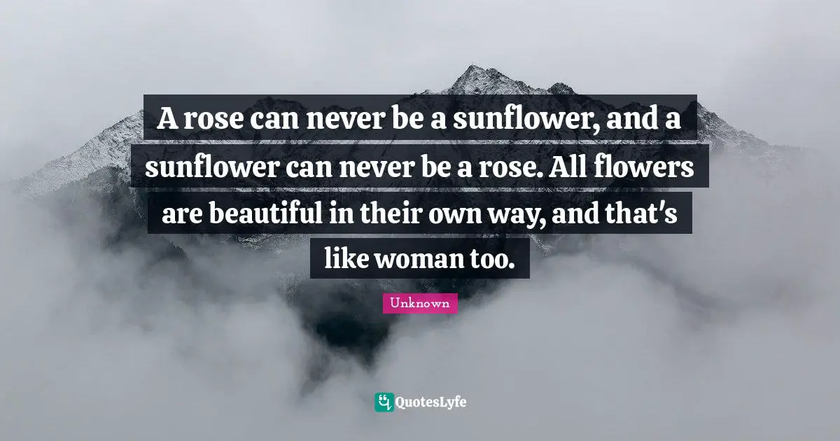 A rose can never be a sunflower, and a sunflower can never be a rose. All flowers are beautiful in their own way, and that's like woman too.