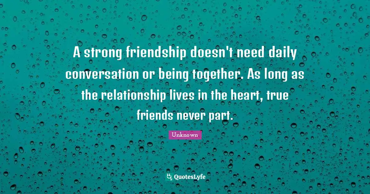 A strong friendship doesn't need daily conversation or being together. As long as the relationship lives in the heart, true friends never part.