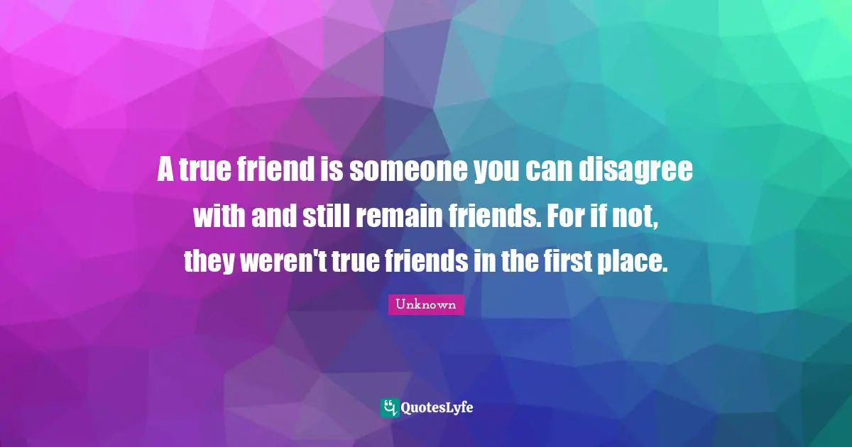 A true friend is someone you can disagree with and still remain friends. For if not, they weren't true friends in the first place.