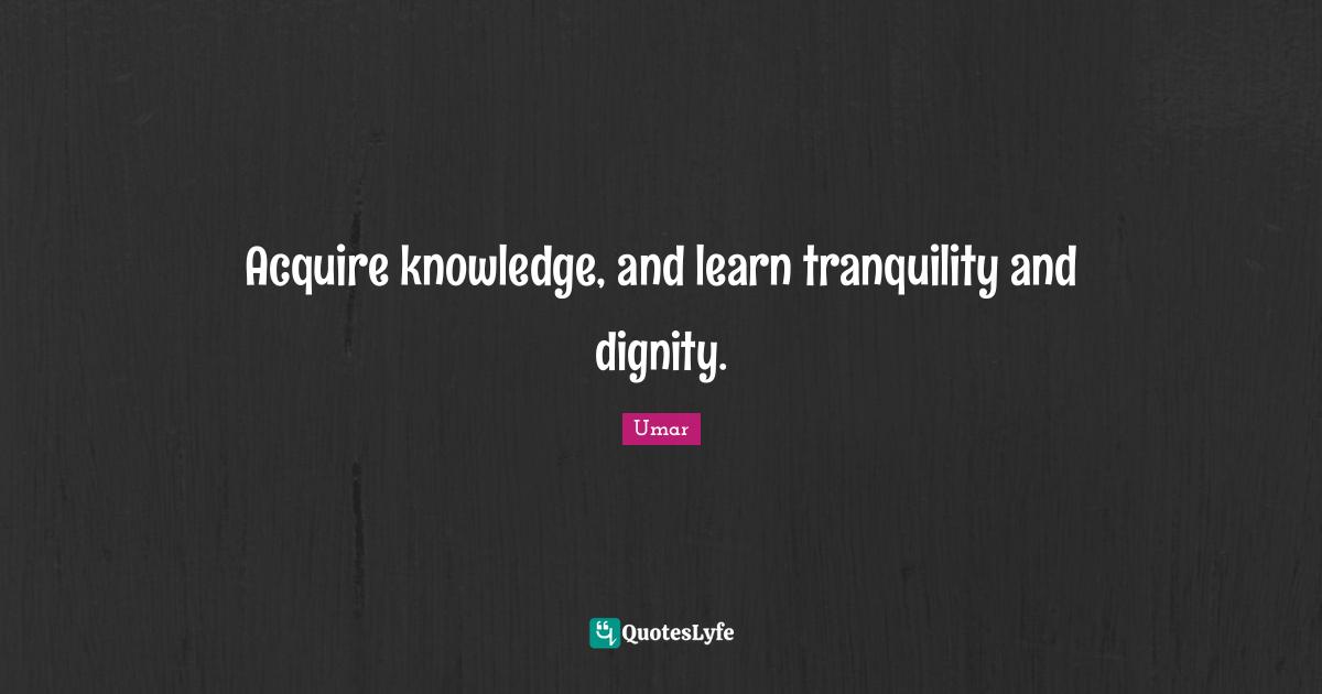 Acquire knowledge, and learn tranquility and dignity.