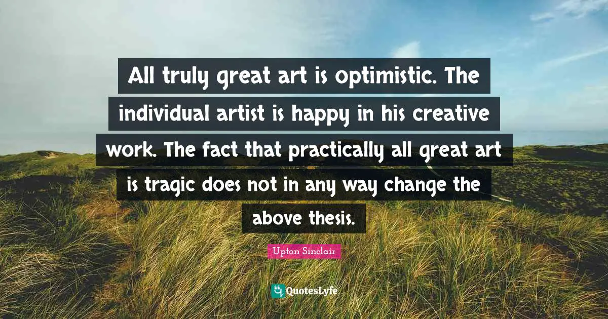 All truly great art is optimistic. The individual artist is happy in his creative work. The fact that practically all great art is tragic does not in any way change the above thesis.