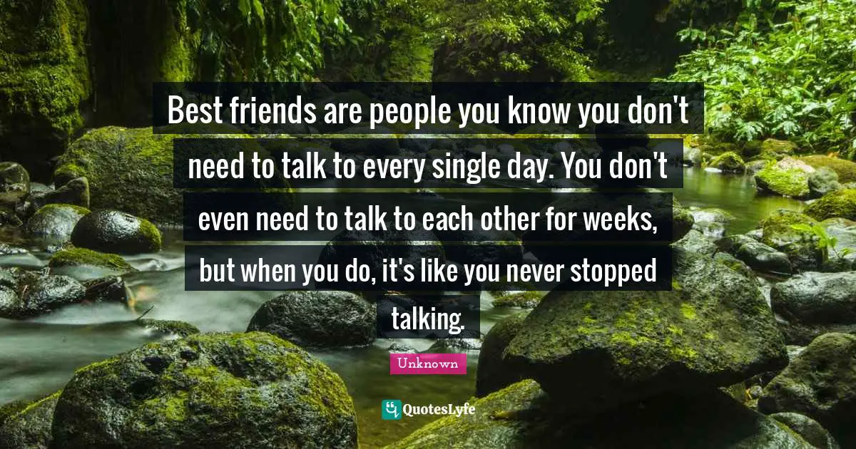Best friends are people you know you don't need to talk to every single day. You don't even need to talk to each other for weeks, but when you do, it's like you never stopped talking.