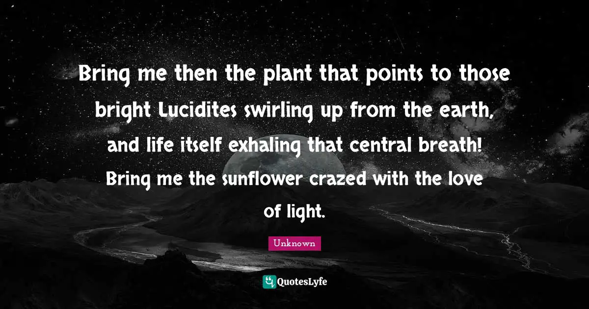 Bring me then the plant that points to those bright Lucidites swirling up from the earth, and life itself exhaling that central breath! Bring me the sunflower crazed with the love of light.