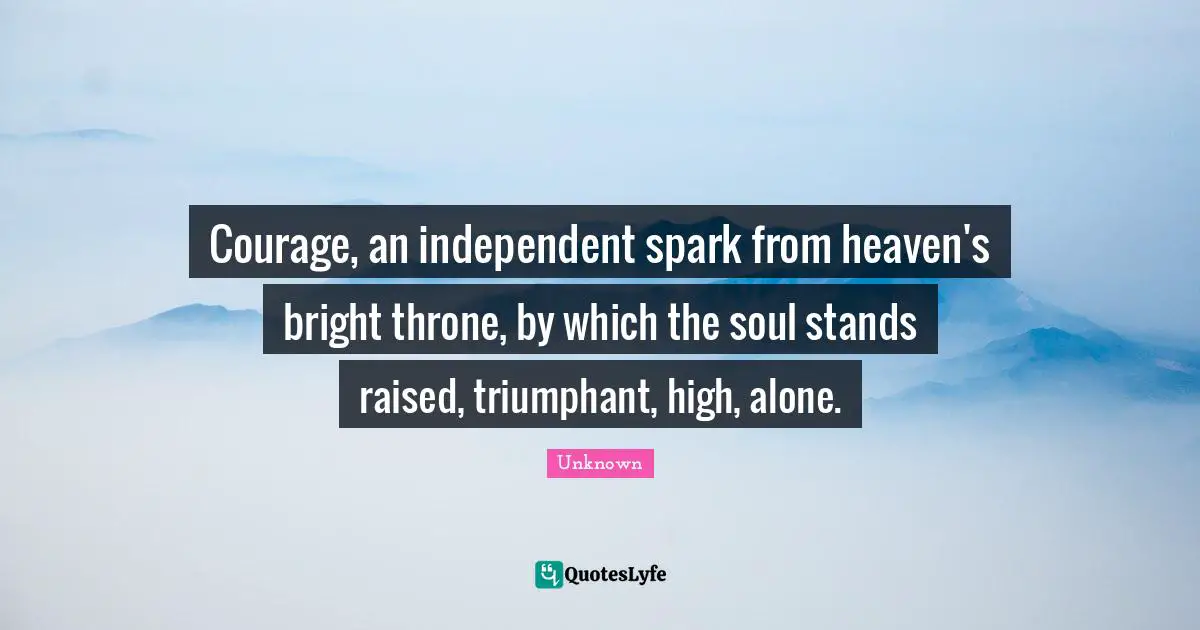 Courage, an independent spark from heaven's bright throne, by which the soul stands raised, triumphant, high, alone.