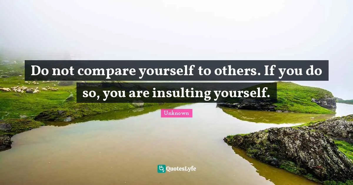 Unknown Quotes: Do not compare yourself to others. If you do so, you are insulting yourself.