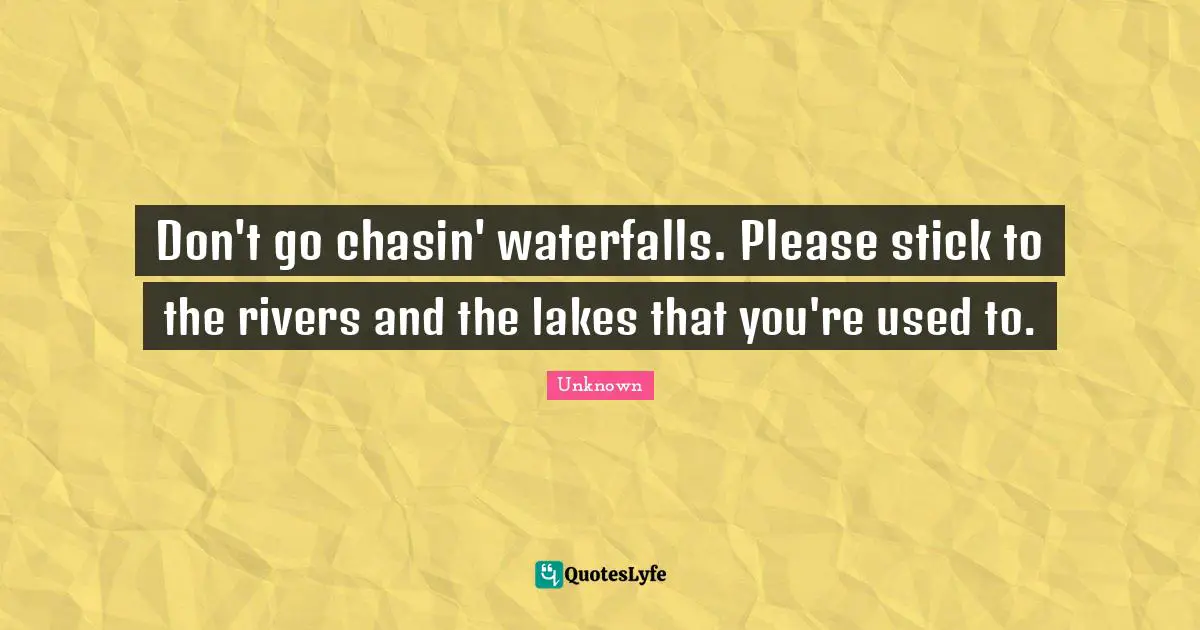 Don't go chasin' waterfalls. Please stick to the rivers and the lakes that you're used to.