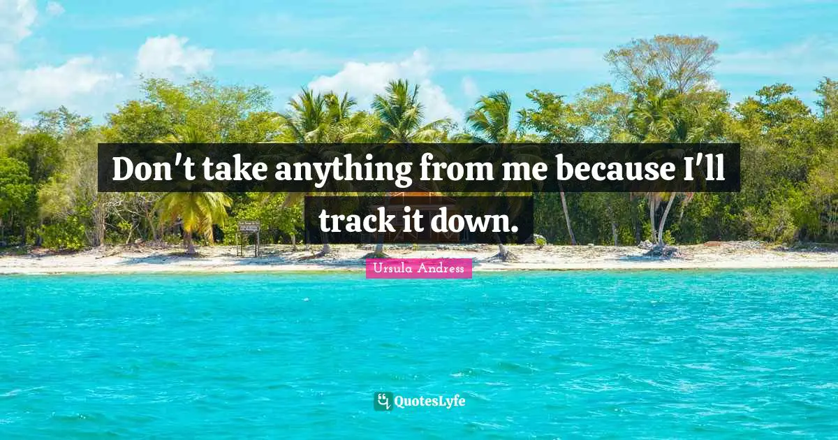 Don't take anything from me because I'll track it down.