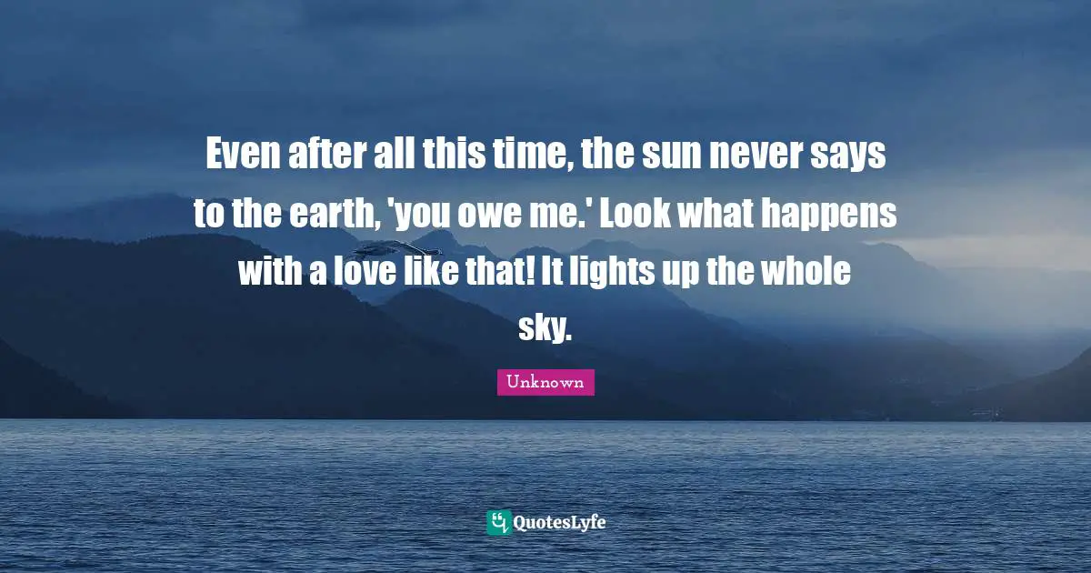 Unknown Quotes: Even after all this time, the sun never says to the earth, 'you owe me.' Look what happens with a love like that! It lights up the whole sky.