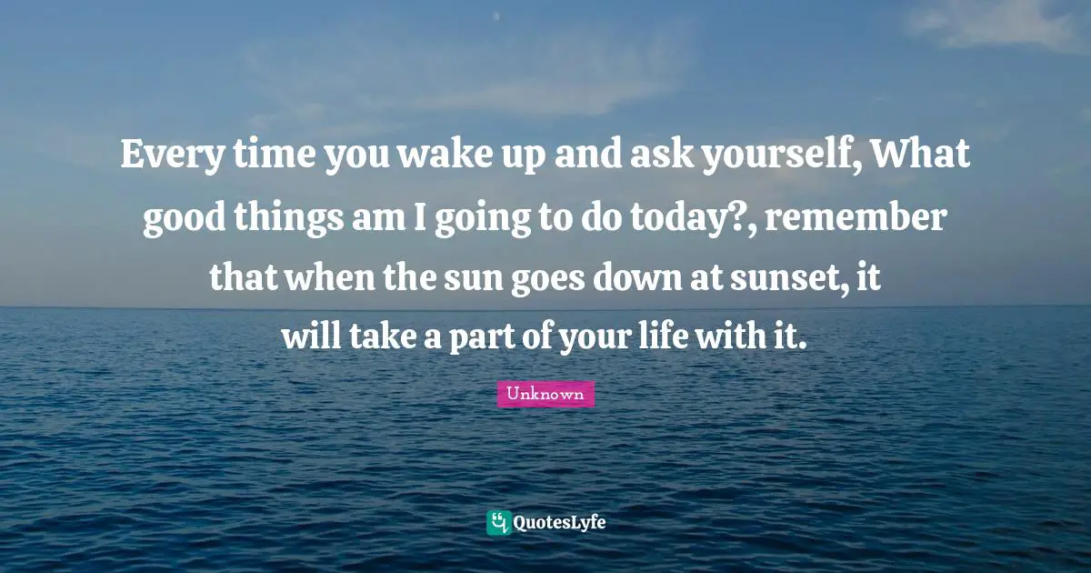 Every time you wake up and ask yourself, What good things am I going to do today?, remember that when the sun goes down at sunset, it will take a part of your life with it.