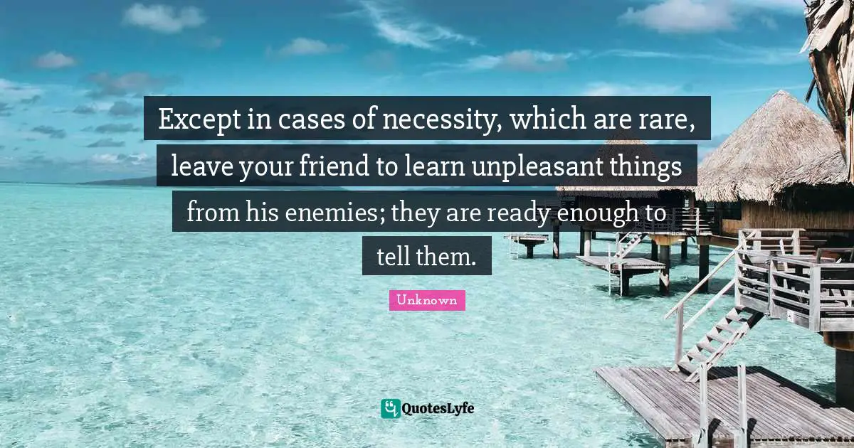 Except in cases of necessity, which are rare, leave your friend to learn unpleasant things from his enemies; they are ready enough to tell them.