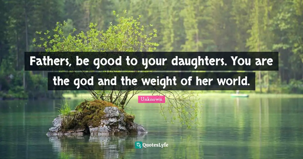 Fathers, be good to your daughters. You are the god and the weight of her world.