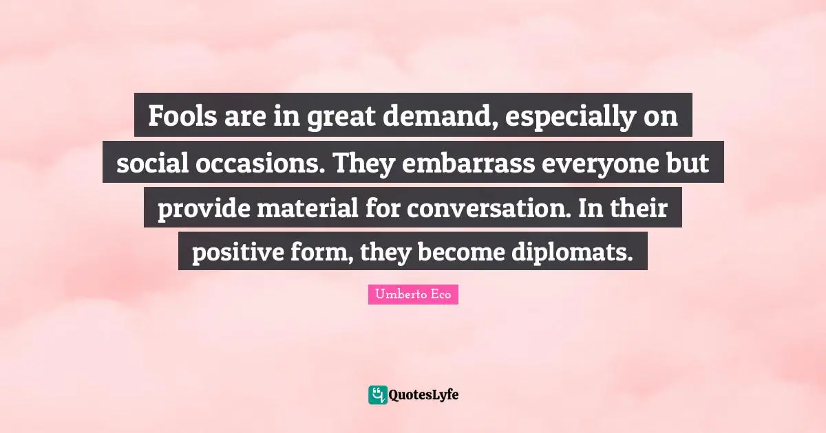 Fools are in great demand, especially on social occasions. They embarrass everyone but provide material for conversation. In their positive form, they become diplomats.