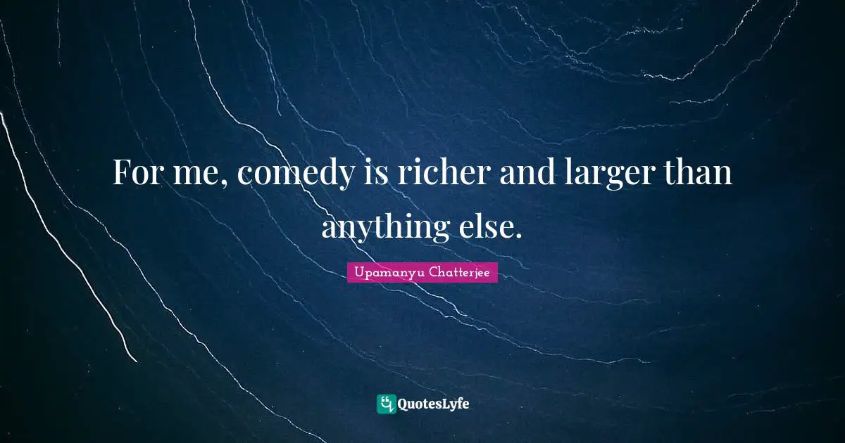 For me, comedy is richer and larger than anything else.