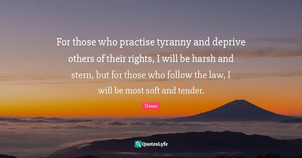 For those who practise tyranny and deprive others of their rights, I will be harsh and stern, but for those who follow the law, I will be most soft and tender.